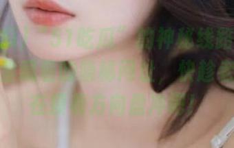 “51吃瓜”的神秘线路大揭密！瓜田里藏着的隐秘网址，快趁老司机不在摸着方向盘冲吧！