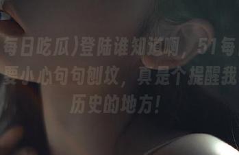 登陆谁知道啊，51每日吃瓜，要小心句句刨坟，真是个提醒我小心历史的地方！