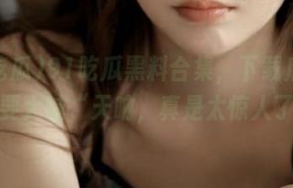 91吃瓜黑料合集，下载后你会想要大喊“天呐，真是太惊人了”