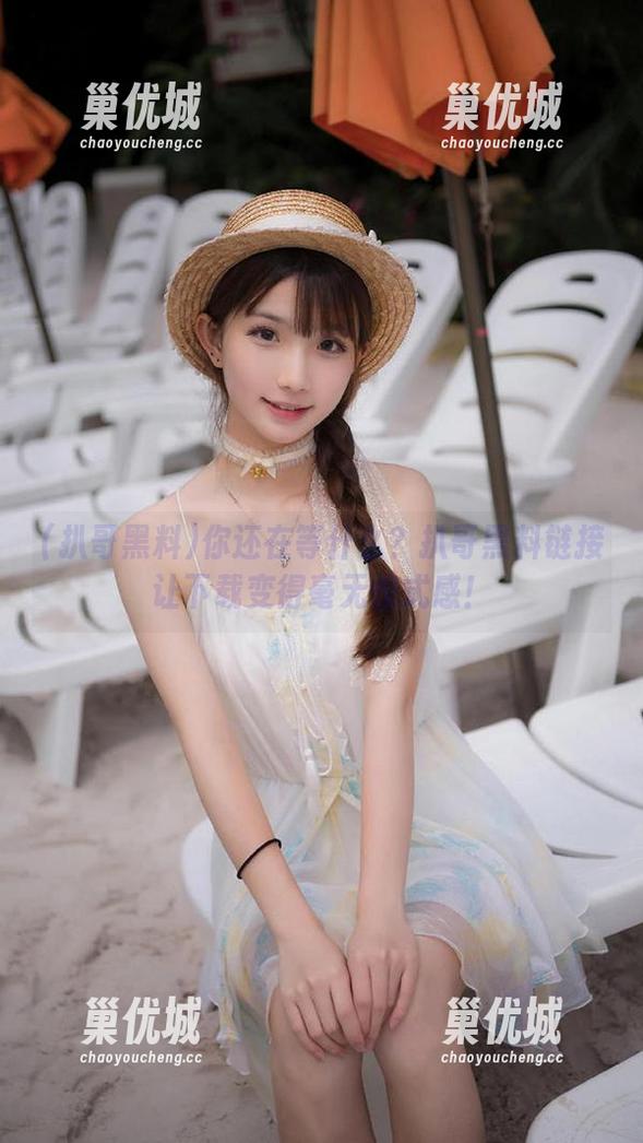你还在等什么？扒哥黑料链接让下载变得毫无仪式感！